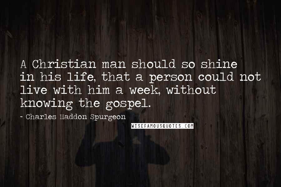 Charles Haddon Spurgeon Quotes: A Christian man should so shine in his life, that a person could not live with him a week, without knowing the gospel.