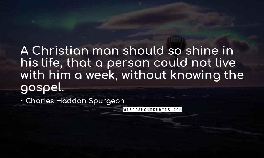 Charles Haddon Spurgeon Quotes: A Christian man should so shine in his life, that a person could not live with him a week, without knowing the gospel.