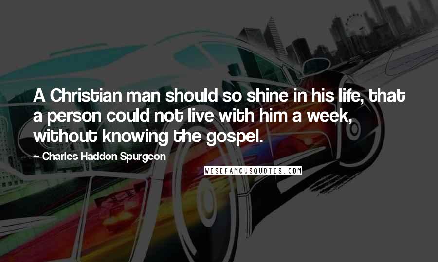 Charles Haddon Spurgeon Quotes: A Christian man should so shine in his life, that a person could not live with him a week, without knowing the gospel.