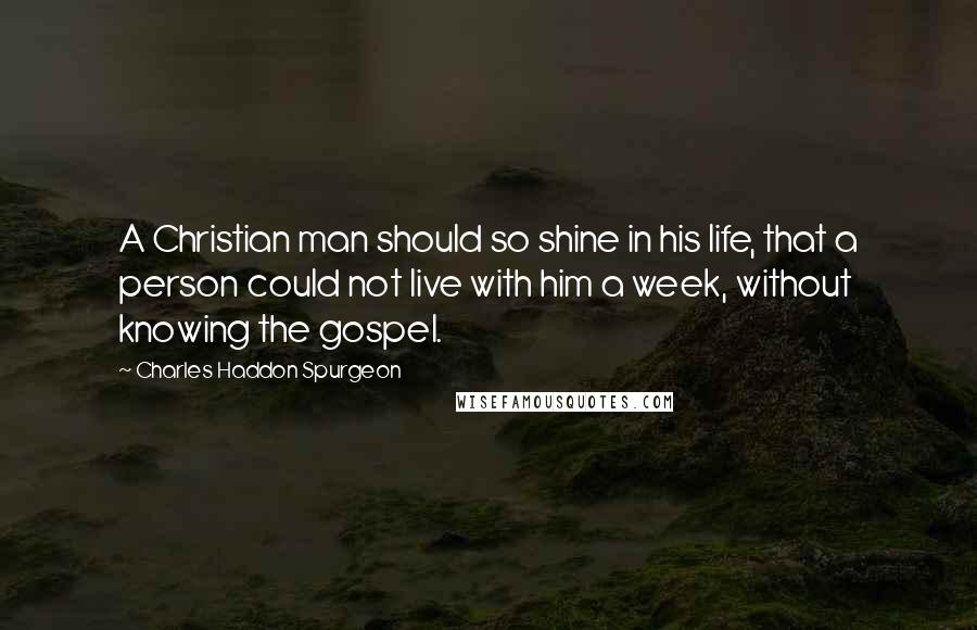 Charles Haddon Spurgeon Quotes: A Christian man should so shine in his life, that a person could not live with him a week, without knowing the gospel.