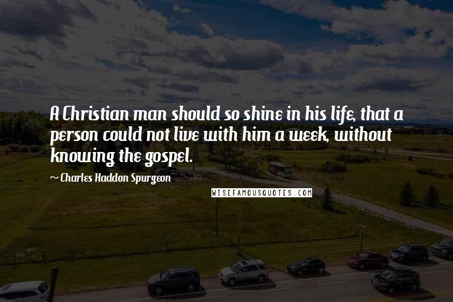 Charles Haddon Spurgeon Quotes: A Christian man should so shine in his life, that a person could not live with him a week, without knowing the gospel.
