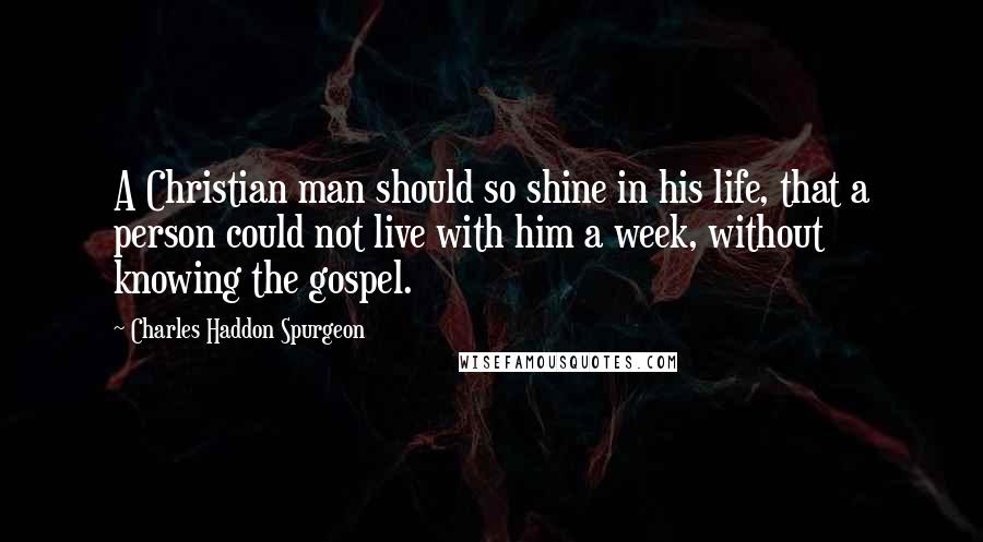 Charles Haddon Spurgeon Quotes: A Christian man should so shine in his life, that a person could not live with him a week, without knowing the gospel.