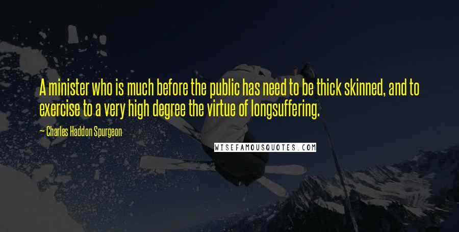 Charles Haddon Spurgeon Quotes: A minister who is much before the public has need to be thick skinned, and to exercise to a very high degree the virtue of longsuffering.