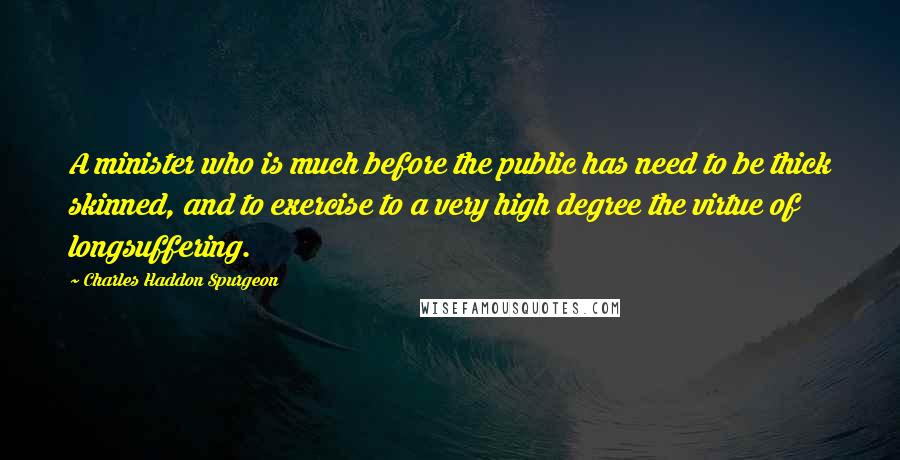 Charles Haddon Spurgeon Quotes: A minister who is much before the public has need to be thick skinned, and to exercise to a very high degree the virtue of longsuffering.