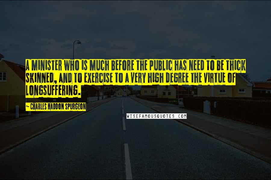 Charles Haddon Spurgeon Quotes: A minister who is much before the public has need to be thick skinned, and to exercise to a very high degree the virtue of longsuffering.