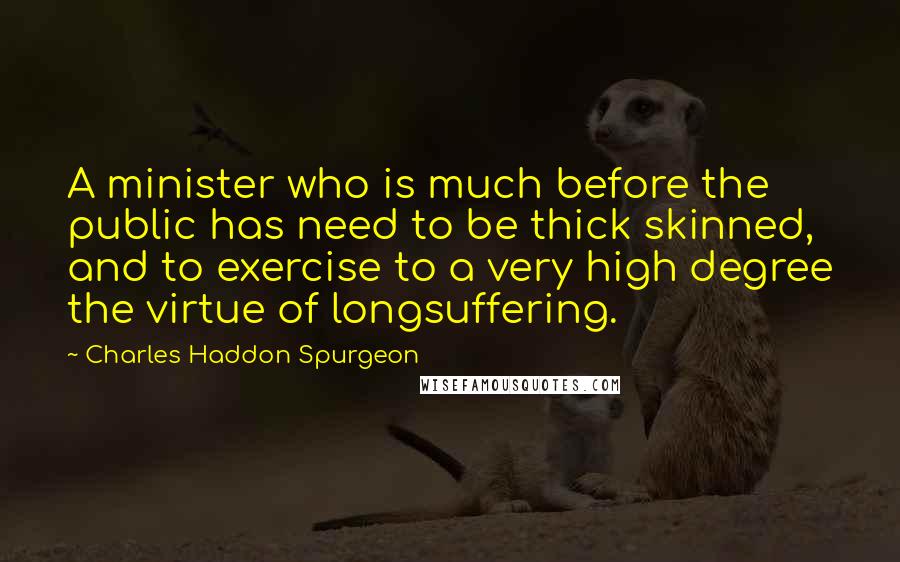 Charles Haddon Spurgeon Quotes: A minister who is much before the public has need to be thick skinned, and to exercise to a very high degree the virtue of longsuffering.