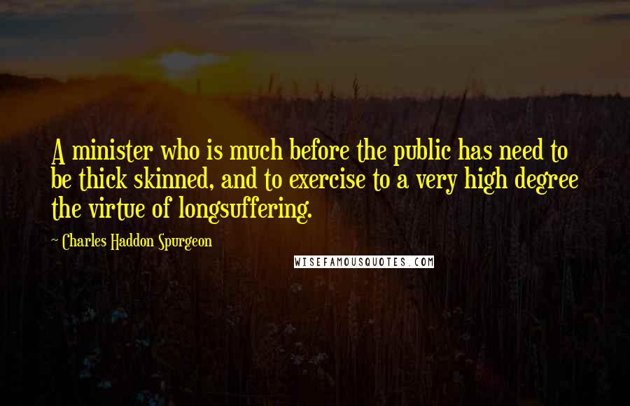 Charles Haddon Spurgeon Quotes: A minister who is much before the public has need to be thick skinned, and to exercise to a very high degree the virtue of longsuffering.