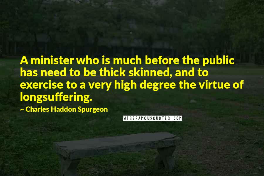 Charles Haddon Spurgeon Quotes: A minister who is much before the public has need to be thick skinned, and to exercise to a very high degree the virtue of longsuffering.