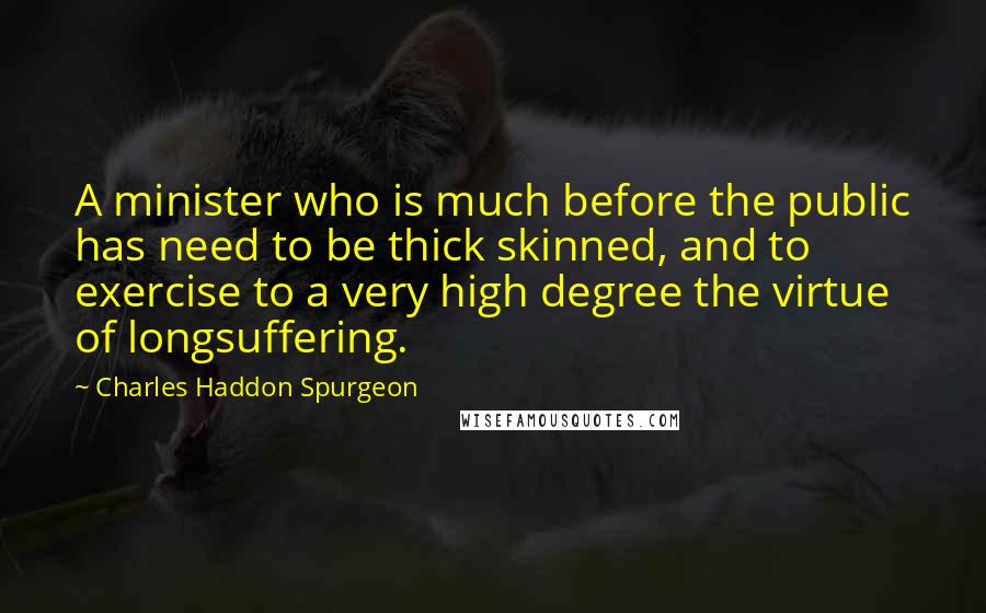 Charles Haddon Spurgeon Quotes: A minister who is much before the public has need to be thick skinned, and to exercise to a very high degree the virtue of longsuffering.