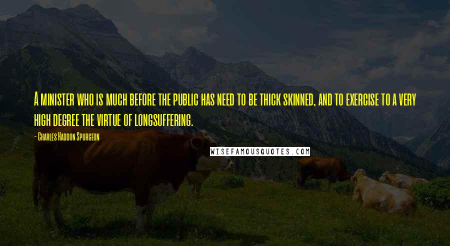 Charles Haddon Spurgeon Quotes: A minister who is much before the public has need to be thick skinned, and to exercise to a very high degree the virtue of longsuffering.