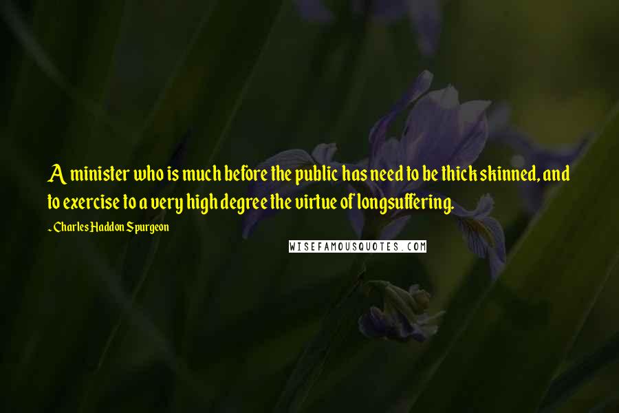 Charles Haddon Spurgeon Quotes: A minister who is much before the public has need to be thick skinned, and to exercise to a very high degree the virtue of longsuffering.