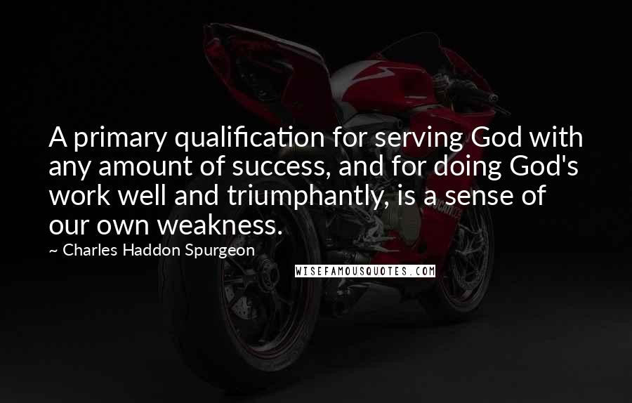 Charles Haddon Spurgeon Quotes: A primary qualification for serving God with any amount of success, and for doing God's work well and triumphantly, is a sense of our own weakness.