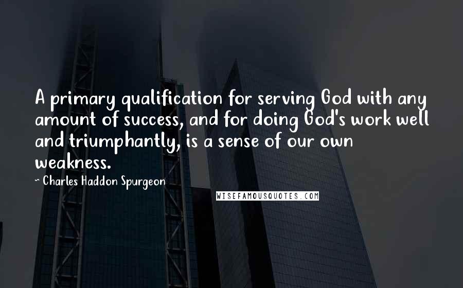Charles Haddon Spurgeon Quotes: A primary qualification for serving God with any amount of success, and for doing God's work well and triumphantly, is a sense of our own weakness.