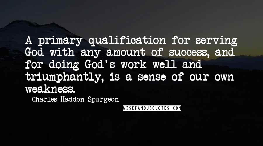 Charles Haddon Spurgeon Quotes: A primary qualification for serving God with any amount of success, and for doing God's work well and triumphantly, is a sense of our own weakness.