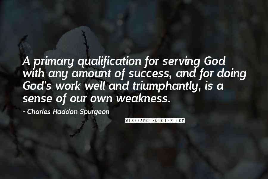 Charles Haddon Spurgeon Quotes: A primary qualification for serving God with any amount of success, and for doing God's work well and triumphantly, is a sense of our own weakness.