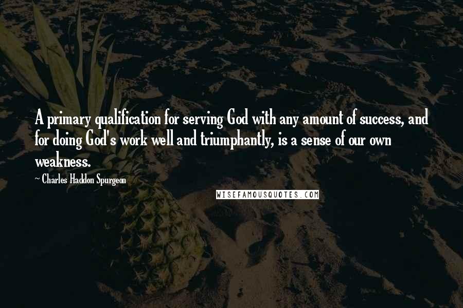 Charles Haddon Spurgeon Quotes: A primary qualification for serving God with any amount of success, and for doing God's work well and triumphantly, is a sense of our own weakness.