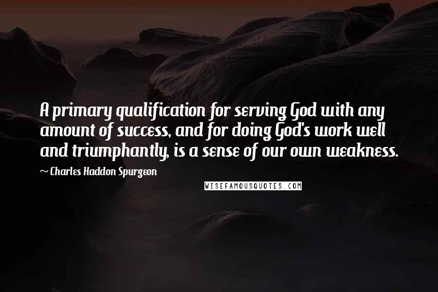 Charles Haddon Spurgeon Quotes: A primary qualification for serving God with any amount of success, and for doing God's work well and triumphantly, is a sense of our own weakness.