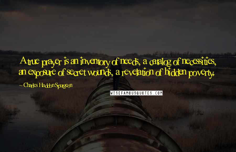 Charles Haddon Spurgeon Quotes: A true prayer is an inventory of needs, a catalog of necessities, an exposure of secret wounds, a revelation of hidden poverty.