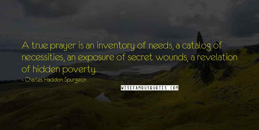 Charles Haddon Spurgeon Quotes: A true prayer is an inventory of needs, a catalog of necessities, an exposure of secret wounds, a revelation of hidden poverty.