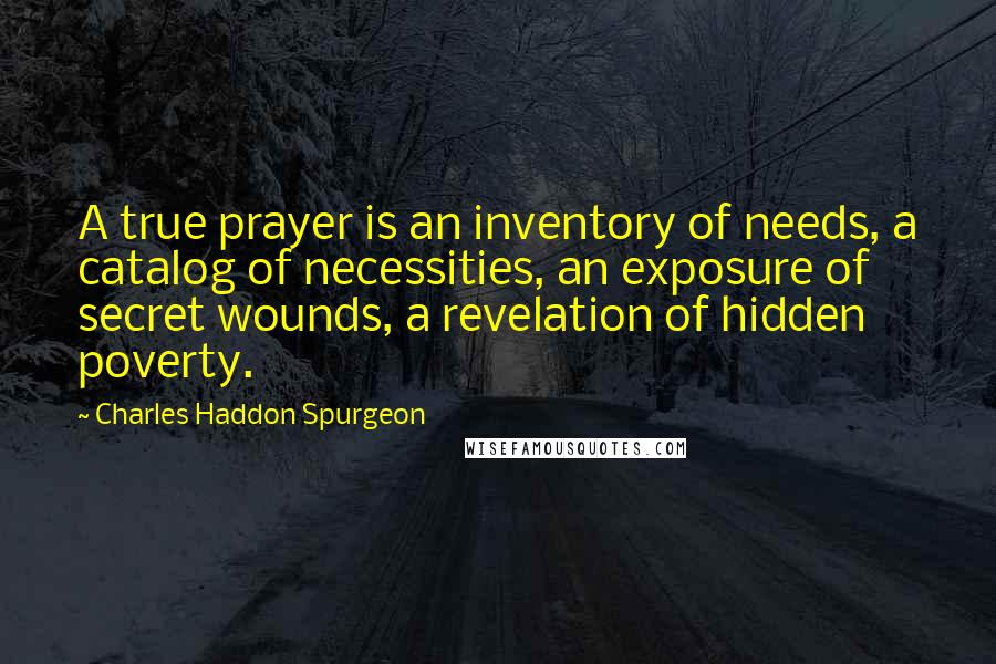 Charles Haddon Spurgeon Quotes: A true prayer is an inventory of needs, a catalog of necessities, an exposure of secret wounds, a revelation of hidden poverty.