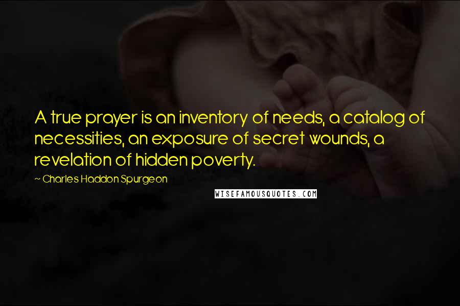 Charles Haddon Spurgeon Quotes: A true prayer is an inventory of needs, a catalog of necessities, an exposure of secret wounds, a revelation of hidden poverty.