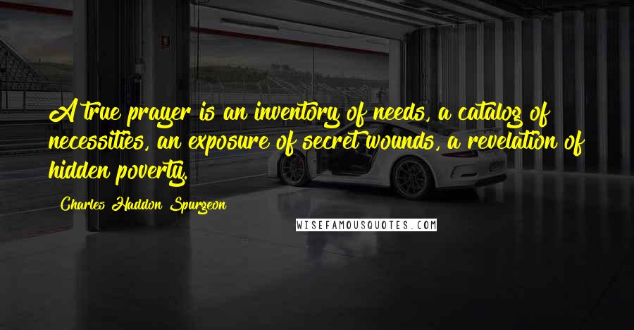 Charles Haddon Spurgeon Quotes: A true prayer is an inventory of needs, a catalog of necessities, an exposure of secret wounds, a revelation of hidden poverty.