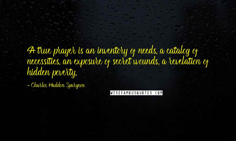 Charles Haddon Spurgeon Quotes: A true prayer is an inventory of needs, a catalog of necessities, an exposure of secret wounds, a revelation of hidden poverty.