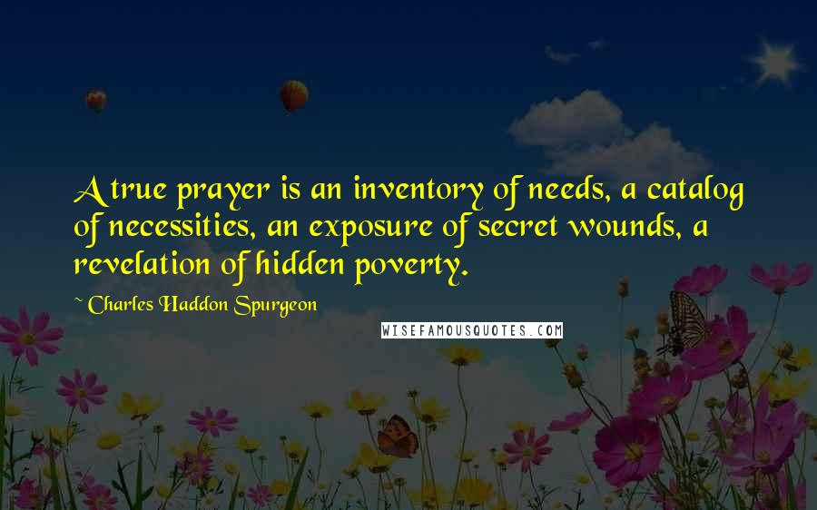 Charles Haddon Spurgeon Quotes: A true prayer is an inventory of needs, a catalog of necessities, an exposure of secret wounds, a revelation of hidden poverty.