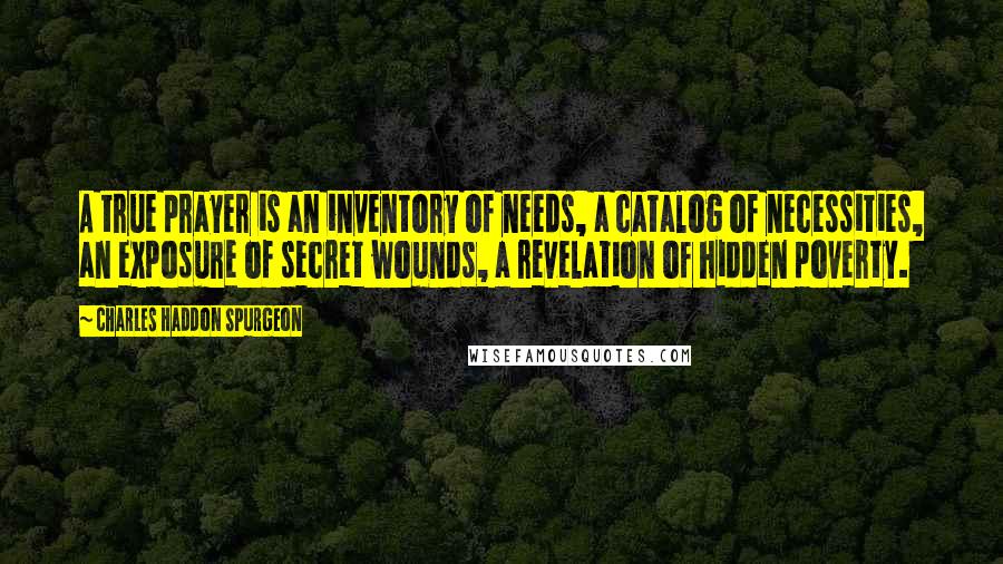 Charles Haddon Spurgeon Quotes: A true prayer is an inventory of needs, a catalog of necessities, an exposure of secret wounds, a revelation of hidden poverty.