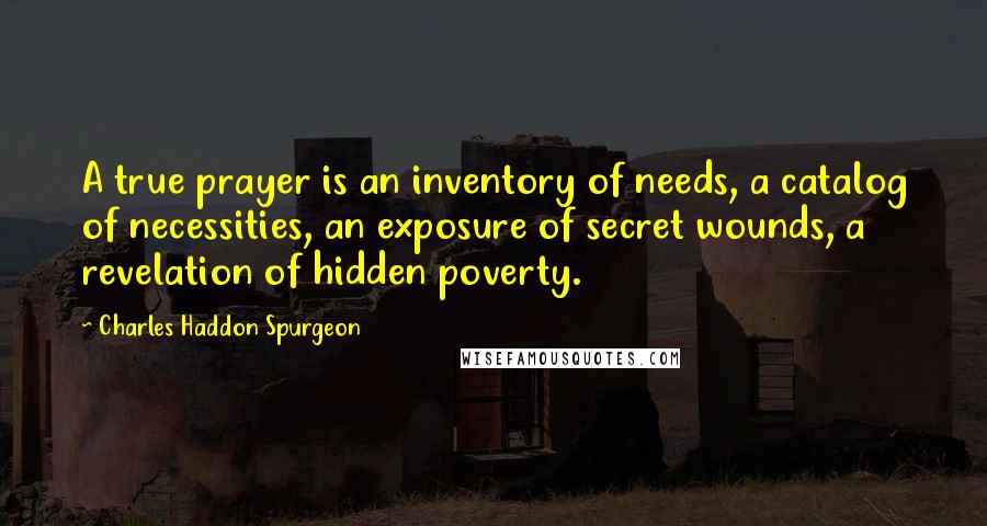 Charles Haddon Spurgeon Quotes: A true prayer is an inventory of needs, a catalog of necessities, an exposure of secret wounds, a revelation of hidden poverty.