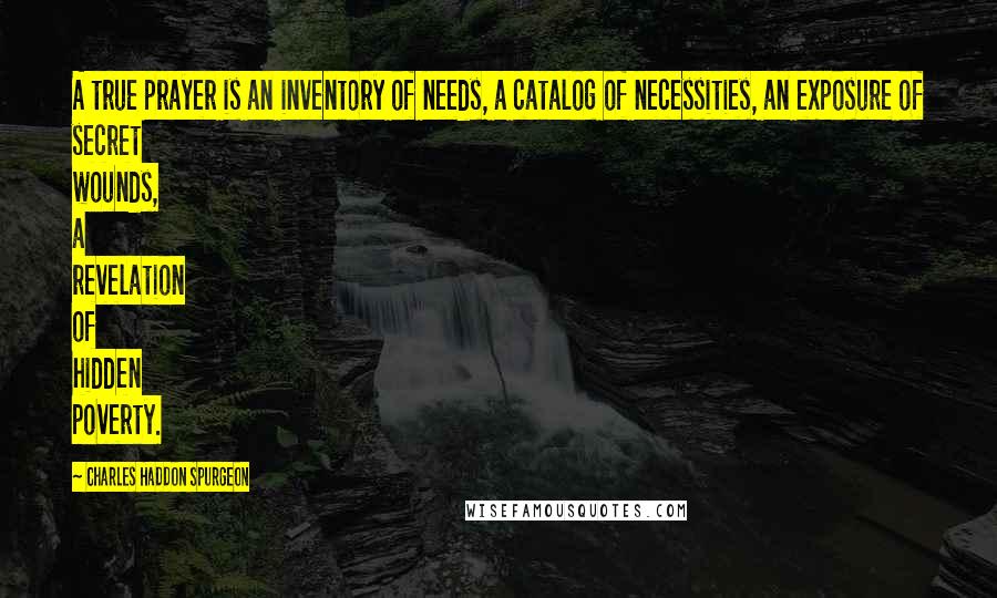 Charles Haddon Spurgeon Quotes: A true prayer is an inventory of needs, a catalog of necessities, an exposure of secret wounds, a revelation of hidden poverty.