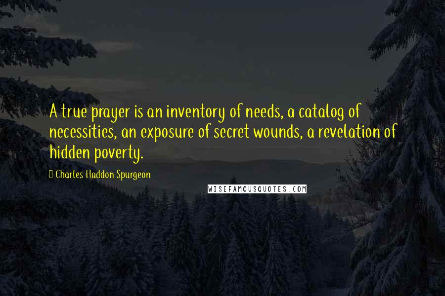 Charles Haddon Spurgeon Quotes: A true prayer is an inventory of needs, a catalog of necessities, an exposure of secret wounds, a revelation of hidden poverty.