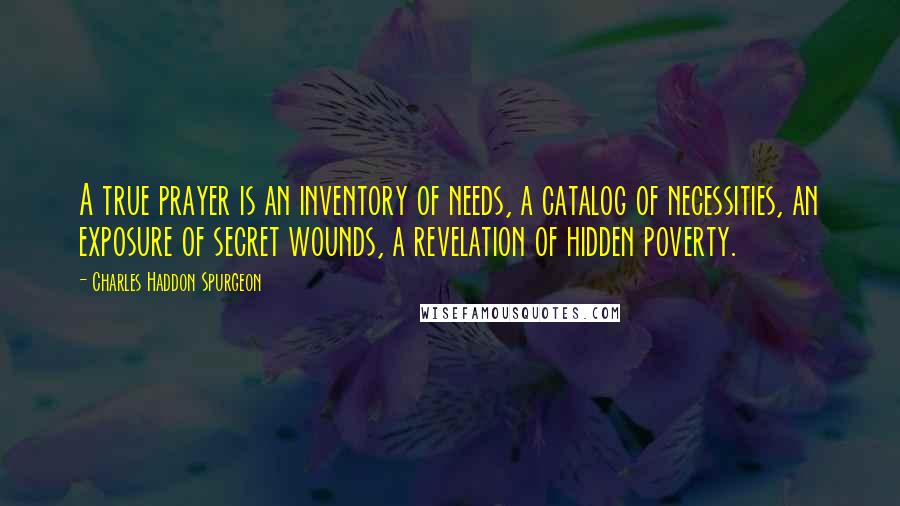 Charles Haddon Spurgeon Quotes: A true prayer is an inventory of needs, a catalog of necessities, an exposure of secret wounds, a revelation of hidden poverty.