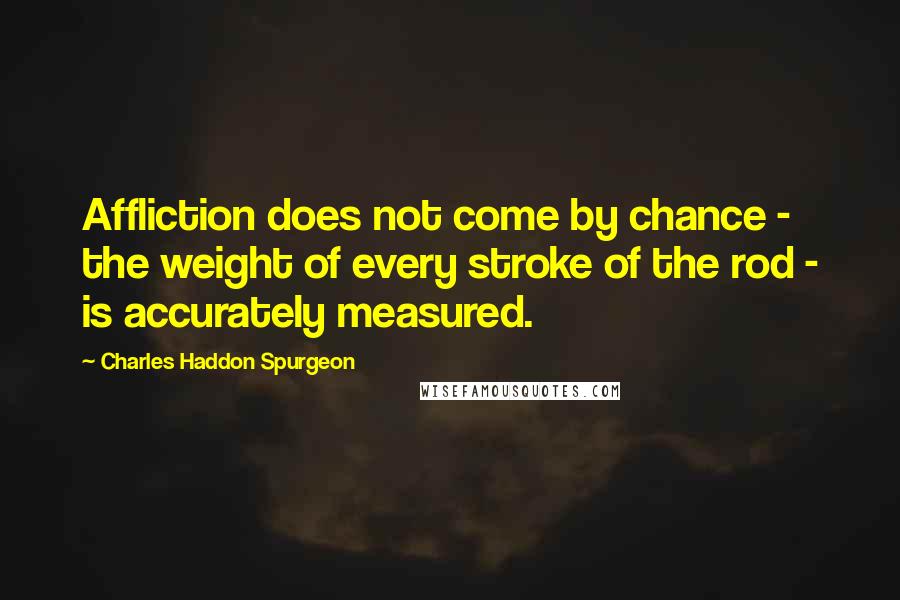 Charles Haddon Spurgeon Quotes: Affliction does not come by chance - the weight of every stroke of the rod - is accurately measured.