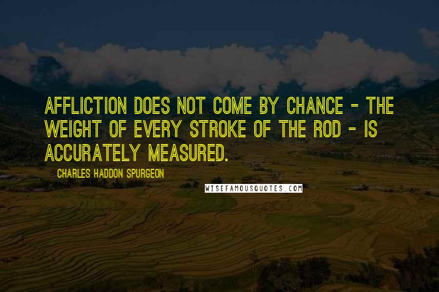 Charles Haddon Spurgeon Quotes: Affliction does not come by chance - the weight of every stroke of the rod - is accurately measured.