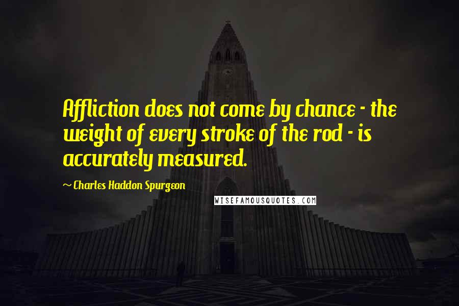 Charles Haddon Spurgeon Quotes: Affliction does not come by chance - the weight of every stroke of the rod - is accurately measured.