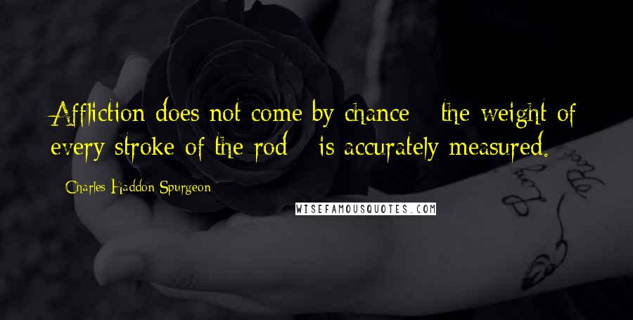 Charles Haddon Spurgeon Quotes: Affliction does not come by chance - the weight of every stroke of the rod - is accurately measured.