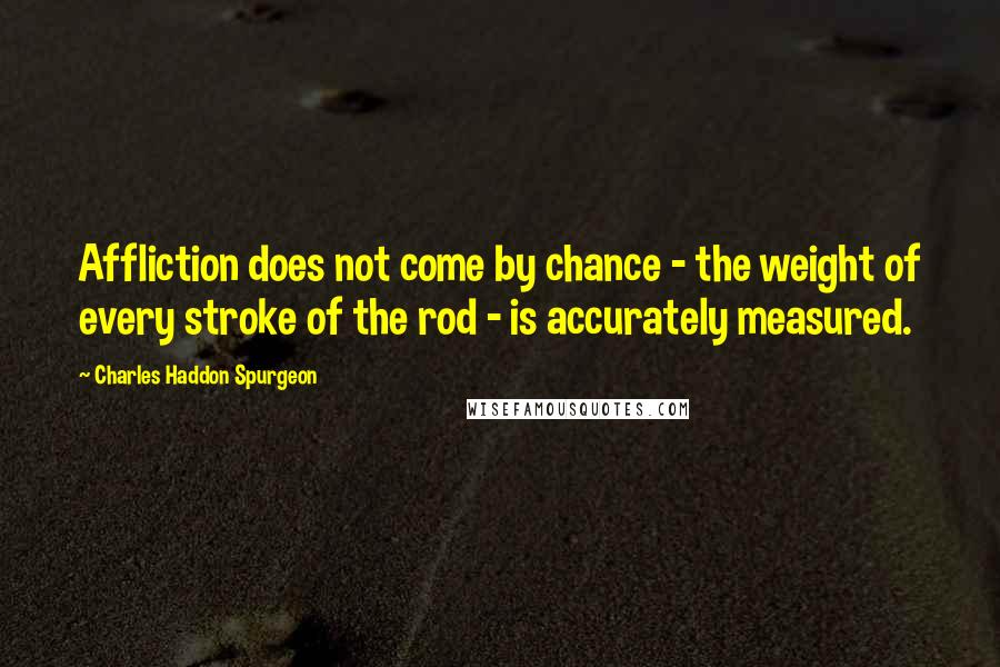 Charles Haddon Spurgeon Quotes: Affliction does not come by chance - the weight of every stroke of the rod - is accurately measured.