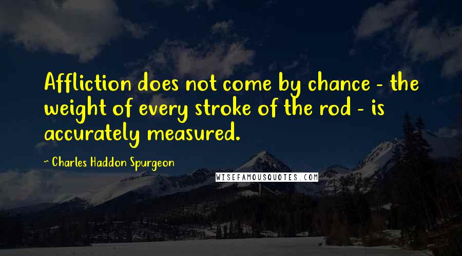 Charles Haddon Spurgeon Quotes: Affliction does not come by chance - the weight of every stroke of the rod - is accurately measured.