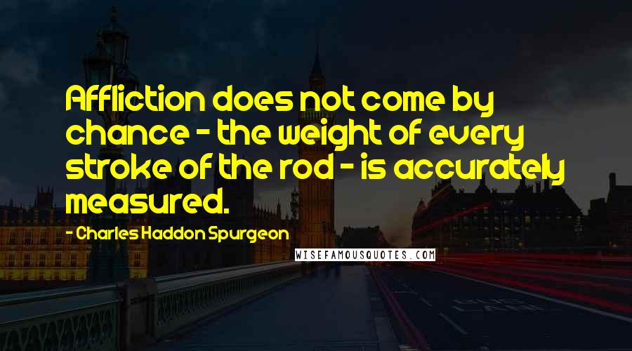 Charles Haddon Spurgeon Quotes: Affliction does not come by chance - the weight of every stroke of the rod - is accurately measured.