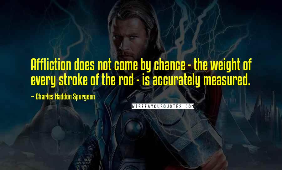 Charles Haddon Spurgeon Quotes: Affliction does not come by chance - the weight of every stroke of the rod - is accurately measured.