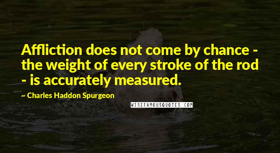 Charles Haddon Spurgeon Quotes: Affliction does not come by chance - the weight of every stroke of the rod - is accurately measured.