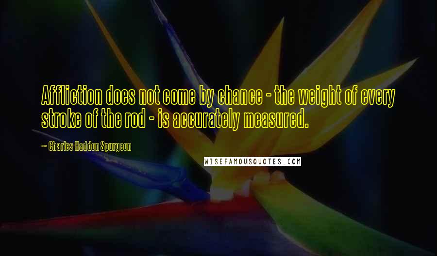 Charles Haddon Spurgeon Quotes: Affliction does not come by chance - the weight of every stroke of the rod - is accurately measured.