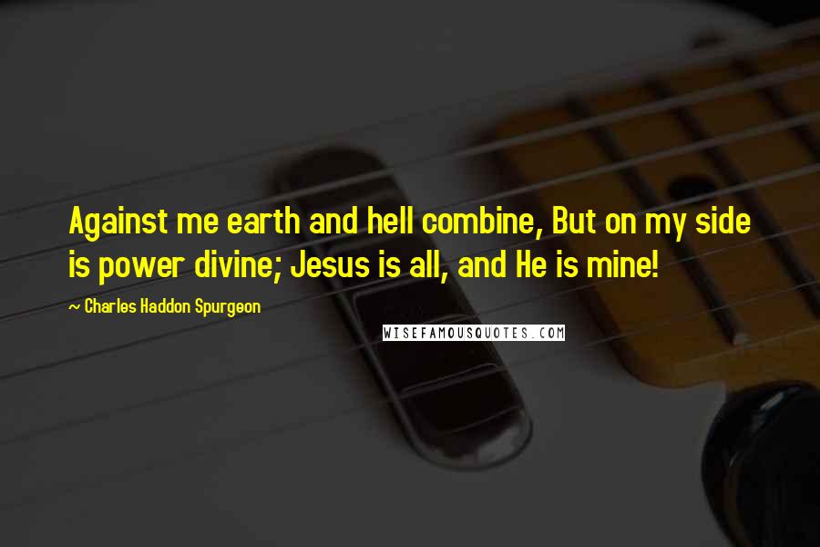 Charles Haddon Spurgeon Quotes: Against me earth and hell combine, But on my side is power divine; Jesus is all, and He is mine!