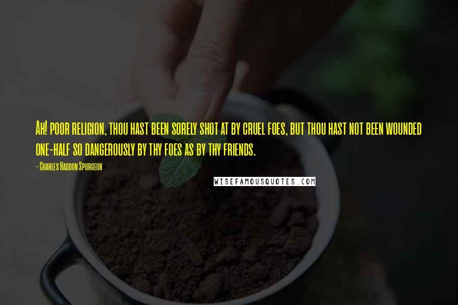 Charles Haddon Spurgeon Quotes: Ah! poor religion, thou hast been sorely shot at by cruel foes, but thou hast not been wounded one-half so dangerously by thy foes as by thy friends.