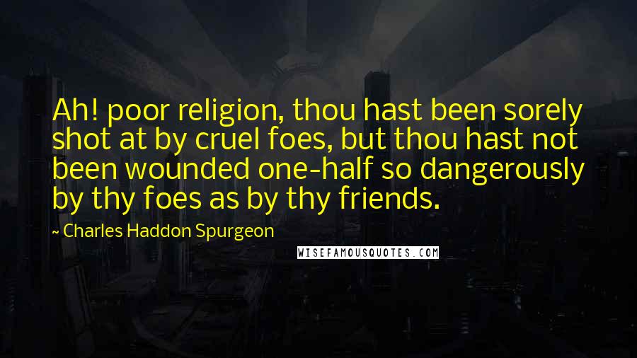 Charles Haddon Spurgeon Quotes: Ah! poor religion, thou hast been sorely shot at by cruel foes, but thou hast not been wounded one-half so dangerously by thy foes as by thy friends.