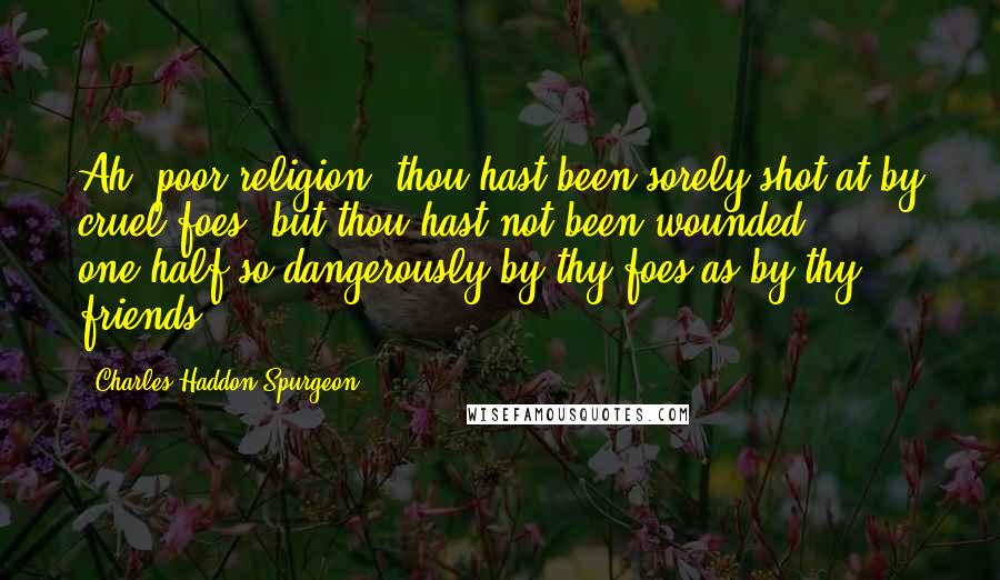 Charles Haddon Spurgeon Quotes: Ah! poor religion, thou hast been sorely shot at by cruel foes, but thou hast not been wounded one-half so dangerously by thy foes as by thy friends.