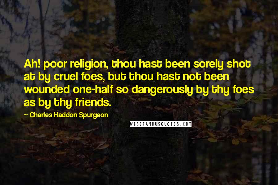 Charles Haddon Spurgeon Quotes: Ah! poor religion, thou hast been sorely shot at by cruel foes, but thou hast not been wounded one-half so dangerously by thy foes as by thy friends.