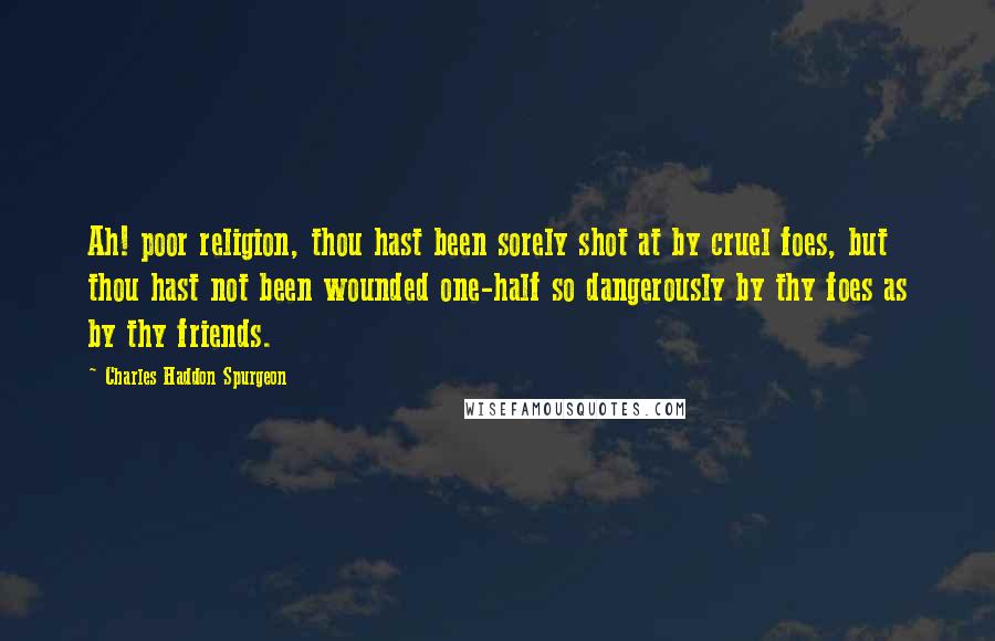 Charles Haddon Spurgeon Quotes: Ah! poor religion, thou hast been sorely shot at by cruel foes, but thou hast not been wounded one-half so dangerously by thy foes as by thy friends.