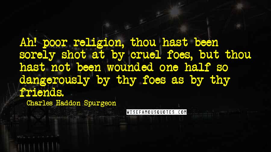 Charles Haddon Spurgeon Quotes: Ah! poor religion, thou hast been sorely shot at by cruel foes, but thou hast not been wounded one-half so dangerously by thy foes as by thy friends.